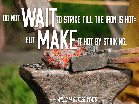 Don't wait till the iron is hot, make it hot by striking \- william yeats quote